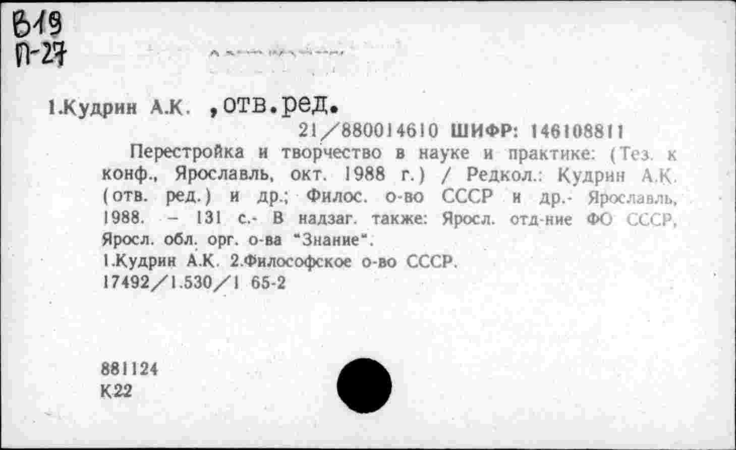 ﻿6-19
П-27
1.Кудрин А.К. »отв.ред.
21/880014610 ШИФР: 146108811
Перестройка и творчество в науке и практике: (Тез. к конф., Ярославль, окт. 1988 г.) / Редкол.: Кудрин А.К. (отв. ред.) и др.; Филос. о-во СССР и др,- Ярославль, 1988. - 131 с.- В надзаг. также: Яросл. отд-ние ФО СССР, Яросл. обл. орг. о-ва “Знание".
1.Кудрин А.К. 2.Философское о-во СССР.
17492/1.530/1 65-2
881124
К 22